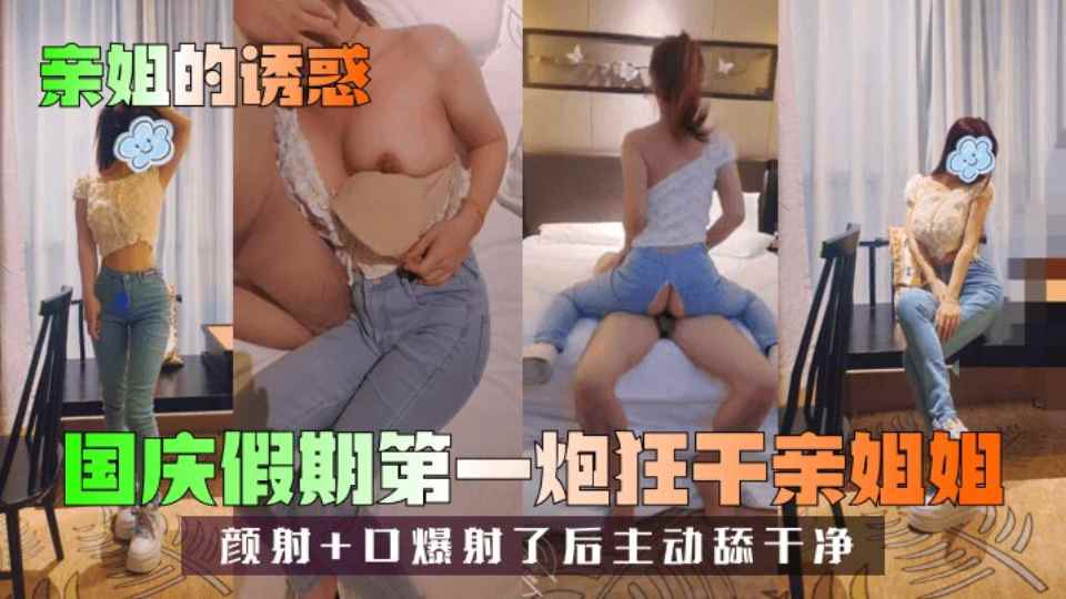 【亲姐姐的诱惑】国庆假期第一炮狂干亲姐姐，颜射+口爆射了后主动舔干净！